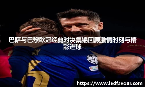 巴萨与巴黎欧冠经典对决集锦回顾激情时刻与精彩进球